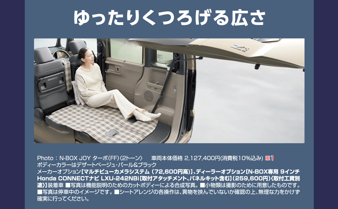 ゆったりくつろげる広さ Photo:N-BOX JOY ターボ（FF）〈2トーン〉車両本体価格2,127,400円(消費税10%込み)ボディーカラーはデザートベージュ・パール&ブラックメーカーオプション［マルチビューカメラシステム(72,600円高)］、ディーラーオプション[N-BOX専用 9インチ Honda CONNECTナビ LXU-242NBi[取付アタッチメント、パネルキット含む]（259,600円）〈取付工賃別途〉]装着車■写真は機能説明のためのカットボディーによる合成写真。■小物類は撮影のために用意したものです。■写真は停車中のイメージです。■シートアレンジの各操作は、異物を挟んでいないか確認の上、無理な力をかけず確実に行ってください。