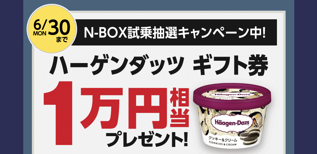 6/30MONまでN-BOX試乗抽選キャンペーン中!ハーゲンダッツギフト券1万円相当プレゼント!※1万円相当=ギフト券1枚814円（希望小売価格）✕12枚となります。※1枚でミニカップ・クリスピーサンド・バーのいずれか2個とお引き換え可能。