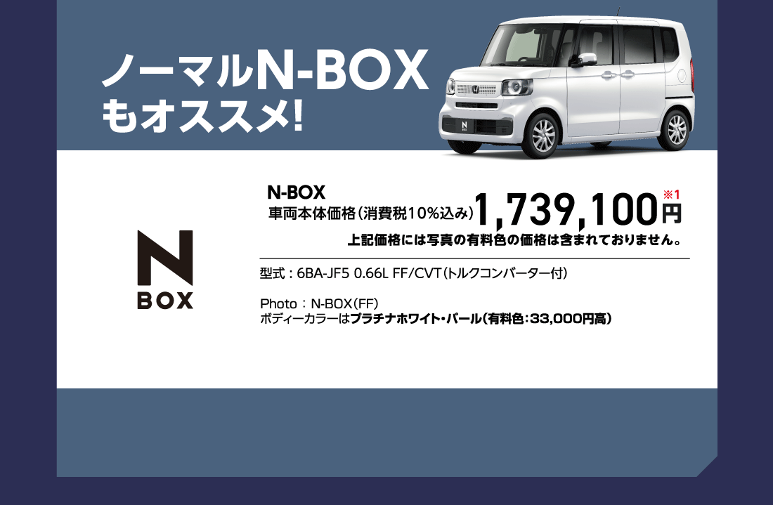 ノーマルN-BOXもオススメ!N-BOX車両本体価格（消費税10%込み）1,739,100円※1上記価格には写真の有料色の価格は含まれておりません。型式:6BA-JF5 0.66L FF/CVT（トルクコンバーター付）Photo:N-BOX（FF）ボディーカラーはプラチナホワイト・パール（有料色:33,000円高）