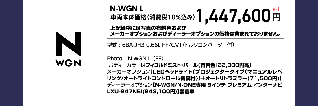 N-WGN L車両本体価格（消費税10%込み）1,447,600円※1上記価格には写真の有料色およびメーカーオプションおよびディーラーオプションの価格は含まれておりません。型式:6BA-JH3 0.66L FF/CVT（トルクコンバーター付）Photo:N-WGN L（FF）ボディーカラーはフィヨルドミスト・パール（有料色:33,000円高）メーカーオプション[LEDヘッドライト（プロジェクタータイプ〈マニュアルレベリング/オートライトコントロール機構付〉）+オートリトラミラー(71,500円)]ディーラーオプション[N-WGN/N-ONE専用 9インチ プレミアム インターナビLXU-247NBi(243,100円)]装着車