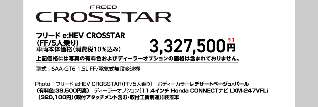 フリード e:HEV CROSSTAR（FF/5人乗り）車両本体価格（消費税10%込み）3,327,500円※1上記価格には写真の有料色およびディーラーオプションの価格は含まれておりません。型式:6AA-GT6 1.5L FF/電気式無段変速機Photo:フリードe:HEV CROSSTAR（FF/5人乗り）ボディーカラーはデザートベージュ・パール（有料色:38,500円高）ディーラーオプション[11.4インチ Honda CONNECTナビ LXM-247VFLi（320,100円）〈取付アタッチメント含む・取付工賃別途〉]装着車