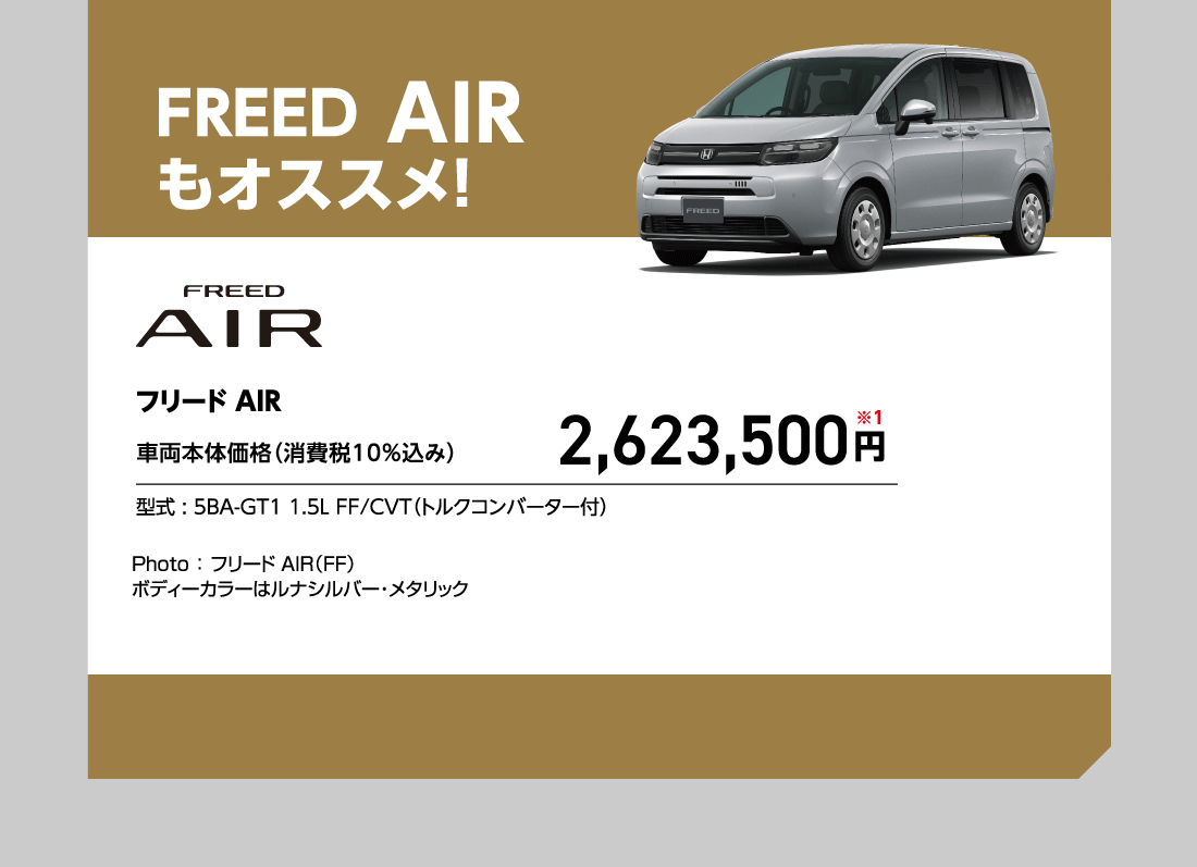 FREED AIRもオススメ!フリードAIR車両本体価格（消費税10%込み）2,623,500円※1型式:5BA-GT1 1.5L FF/CVT（トルクコンバーター付）Photo:フリード AIR（FF）ボディーカラーはルナシルバー・メタリック