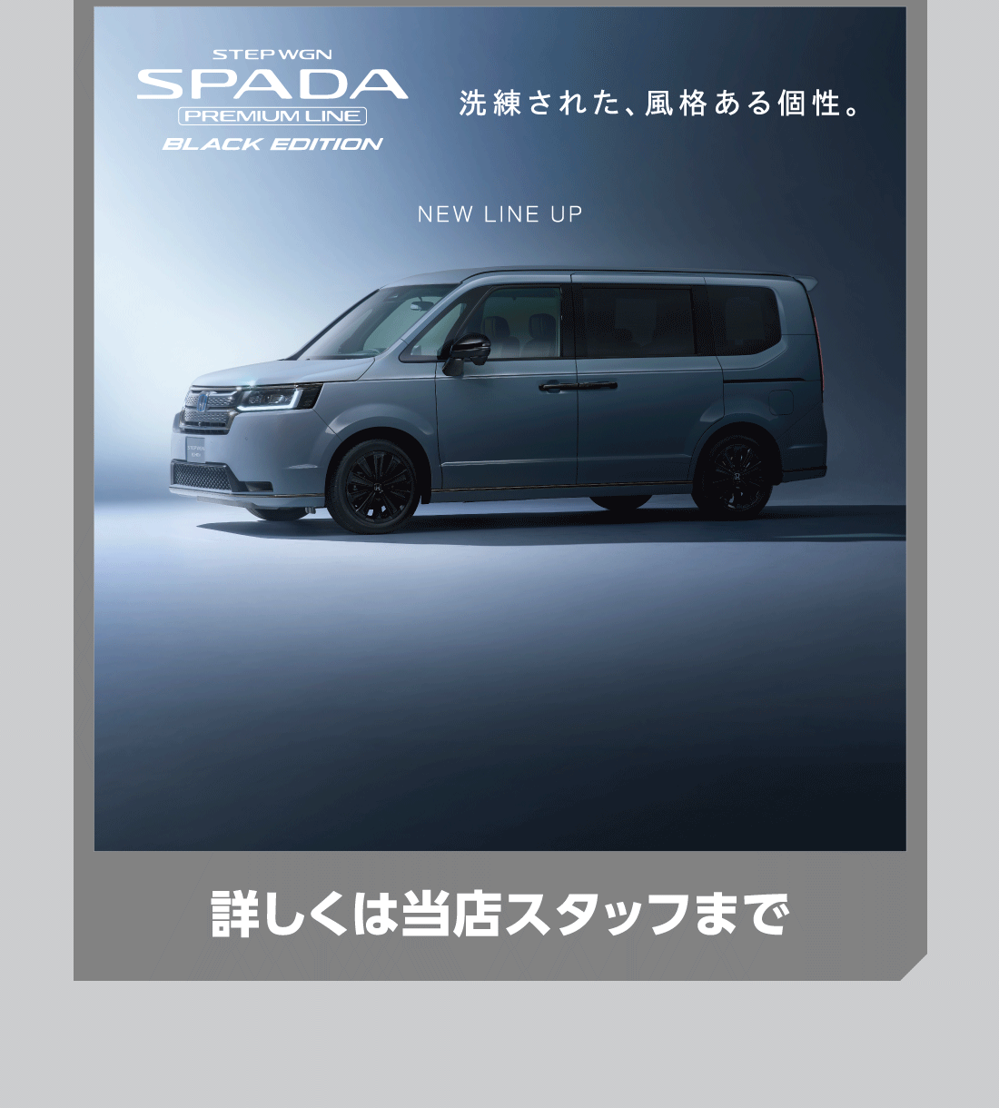 STEP WGN SPADA PREMIUM LINE BLACK EDITION 洗練された、風格ある個性。NEW LINE UP 詳しくは当店スタッフまで