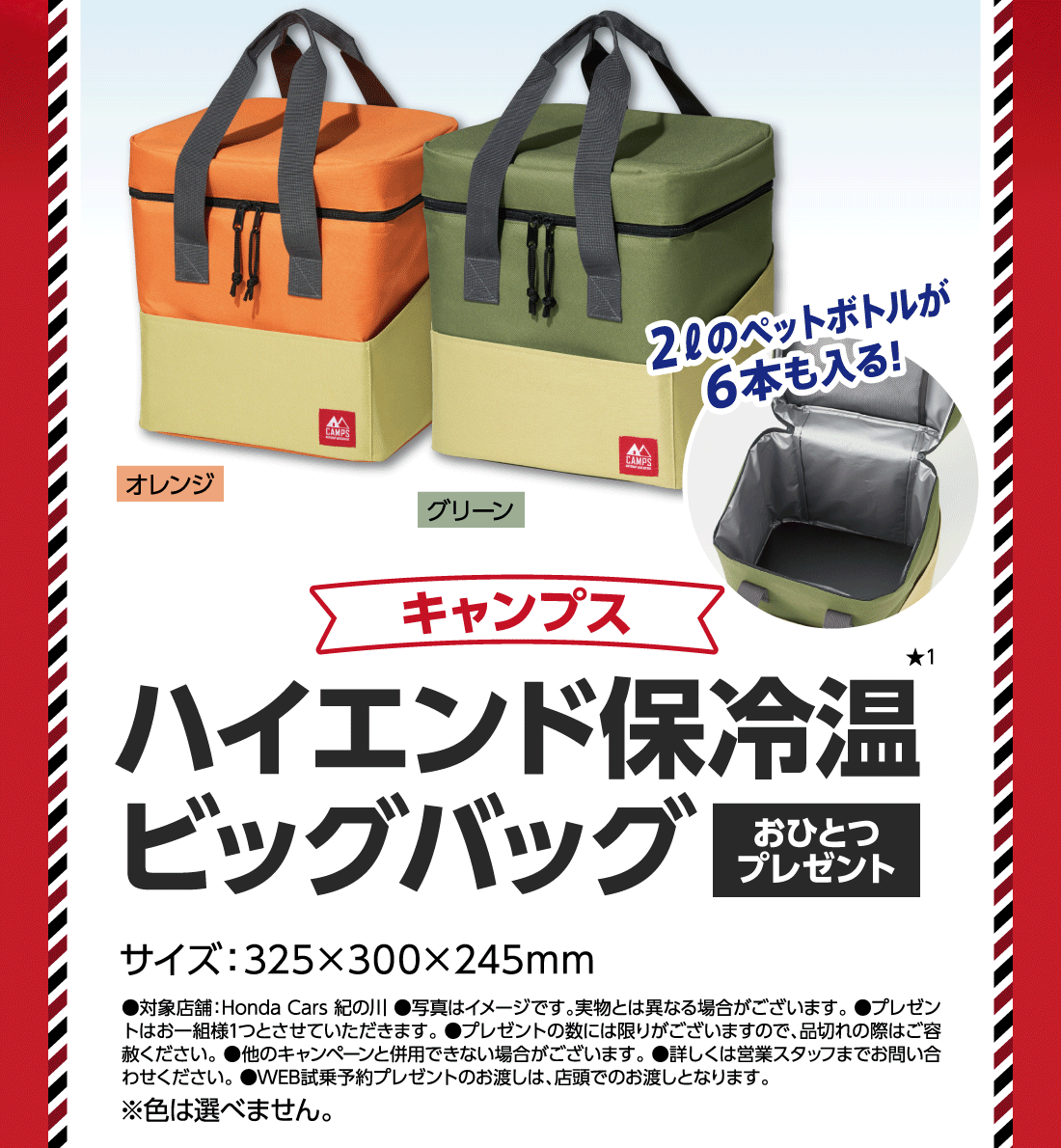 キャンプスハイエンド保冷温ビッグバッグおひとつプレゼント★1サイズ:325&times;300&times;245mmオレンジグリーン2ℓのペットボトルが6本も入る!●対象店舗:Honda Cars 紀の川●写真はイメージです。実物とは異なる場合がございます。●プレゼントはお一組様1つとさせていただきます。●プレゼントの数には限りがございますので、品切れの際はご容赦ください。●他のキャンペーンと併用できない場合がございます。●詳しくは営業スタッフまでお問い合わせください。●WEB試乗予約プレゼントのお渡しは、店頭でのお渡しとなります。※色は選べません。
