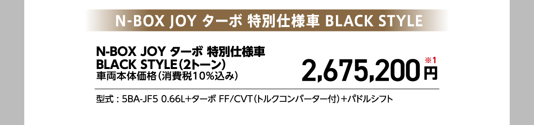 N-BOX JOY ターボ 特別仕様車 BLACK STYLEN-BOX JOY ターボ 特別仕様車BLACK STYLE（2トーン）車両本体価格（消費税10%込み）2,675,200円※1型式:5BA-JF5 0.66L+ターボ FF/CVT（トルクコンバーター付）+パドルシフト