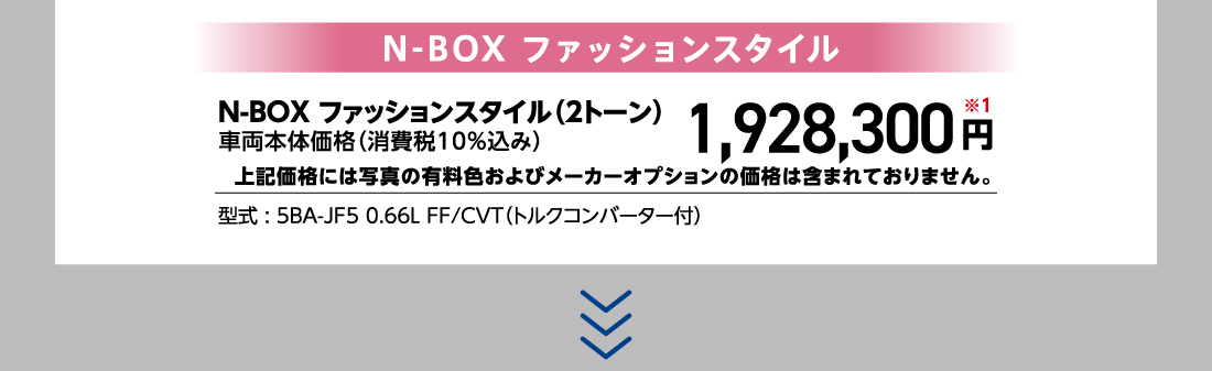 N-BOX ファッションスタイルN-BOX ファッションスタイル（2トーン）車両本体価格（消費税10%込み）1,928,300円※1上記価格には写真の有料色およびメーカーオプションの価格は含まれておりません。型式:5BA-JF5 0.66L FF/CVT（トルクコンバーター付）