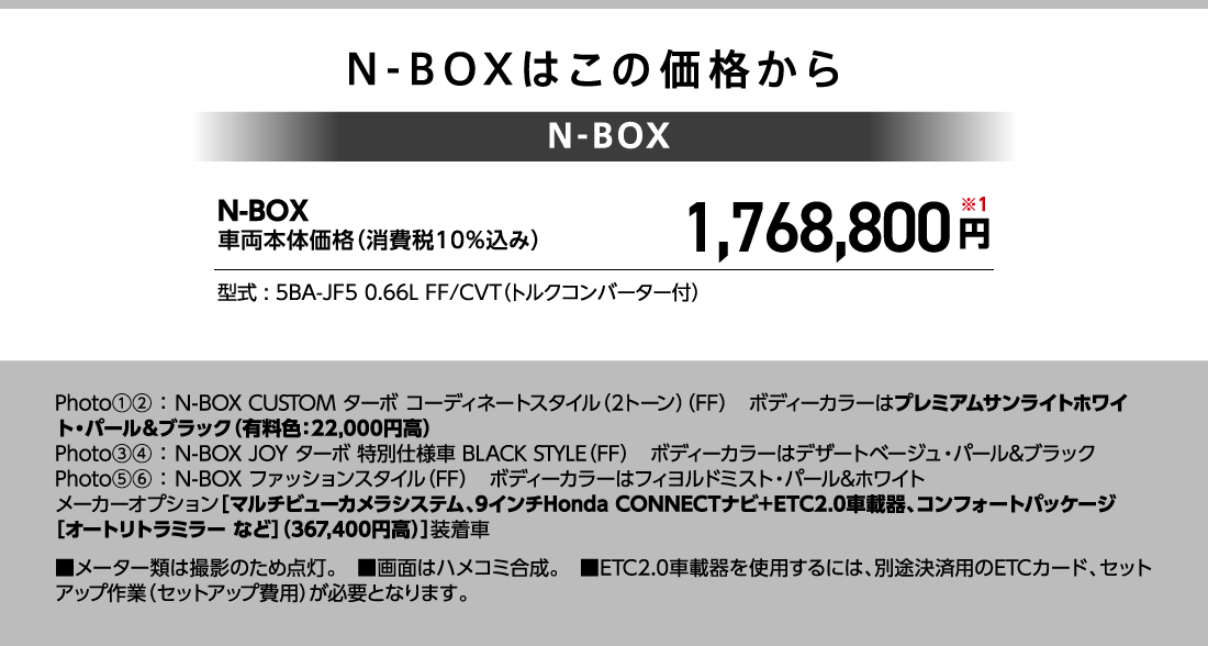N-BOXはこの価格からN-BOX車両本体価格（消費税10%込み）1,768,800円※1型式:5BA-JF5 0.66L FF/CVT（トルクコンバーター付）Photo①②:N-BOX CUSTOM ターボ コーディネートスタイル（2トーン）（FF）ボディーカラーはプレミアムサンライトホワイト・パール&ブラック（有料色:22,000円高）Photo③④:N-BOX JOY ターボ 特別仕様車 BLACK STYLE（FF）ボディーカラーはデザートベージュ・パール&ブラックPhoto⑤⑥:N-BOX ファッションスタイル（FF）ボディーカラーはフィヨルドミスト・パール&ホワイトメーカーオプション[マルチビューカメラシステム、9インチHonda CONNECTナビ+ETC2.0車載器、コンフォートパッケージ［オートリトラミラー など[（367,400円高）]装着車■メーター類は撮影のため点灯。■画面はハメコミ合成。■ETC2.0車載器を使用するには、別途決済用のETCカード、セットアップ作業（セットアップ費用）が必要となります。
