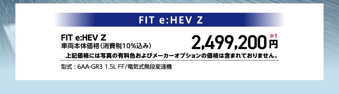 FIT e:HEV Z車両本体価格（消費税10%込み）2,499,200円※1上記価格には写真の有料色およびメーカーオプションの価格は含まれておりません。型式:6AA-GR3 1.5L FF/電気式無段変速機