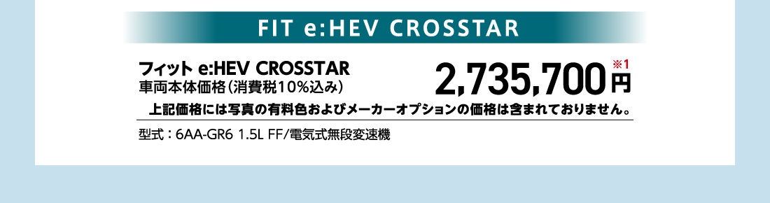 フィット e:HEV CROSSTAR車両本体価格（消費税10%込み）2,735,700円※1上記価格には写真の有料色およびメーカーオプションの価格は含まれておりません。型式:6AA-GR6 1.5L FF/電気式無段変速機