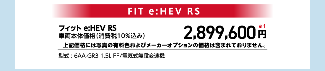 フィット e:HEV RS車両本体価格（消費税10%込み）2,899,600円※1上記価格には写真の有料色およびメーカーオプションの価格は含まれておりません。型式:6AA-GR3 1.5L FF/電気式無段変速機