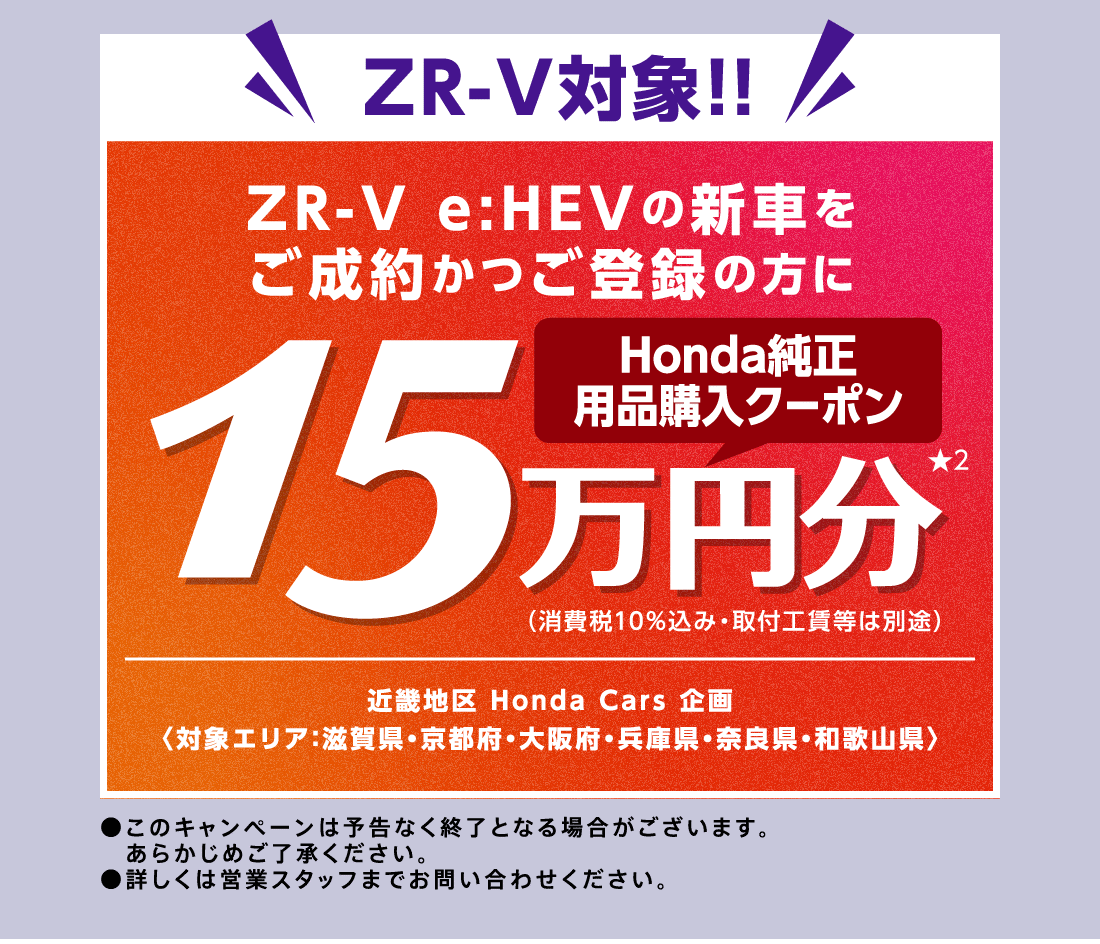 ZR-V対象!!ZR-V e:HEVの新車をご成約かつご登録の方にHonda純正用品購入クーポン15万円分★2（消費税10%込み・取付工賃等は別途）近畿地区 Honda Cars 企画〈対象エリア：滋賀県・京都府・大阪府・兵庫県・奈良県・和歌山県〉●このキャンペーンは予告なく終了となる場合がございます。あらかじめご了承ください。●詳しくは営業スタッフまでお問い合わせください。