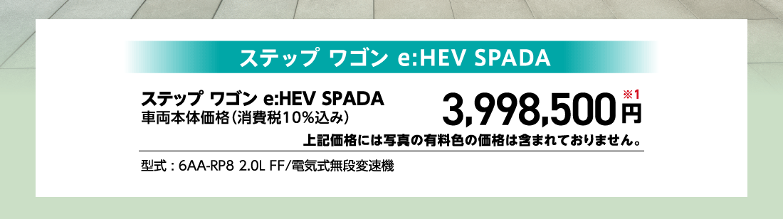 ステップ ワゴン e:HEV SPADA車両本体価格（消費税10%込み）3,998,500円※1上記価格には写真の有料色の価格は含まれておりません。型式:6AA-RP8 2.0L FF/電気式無段変速機