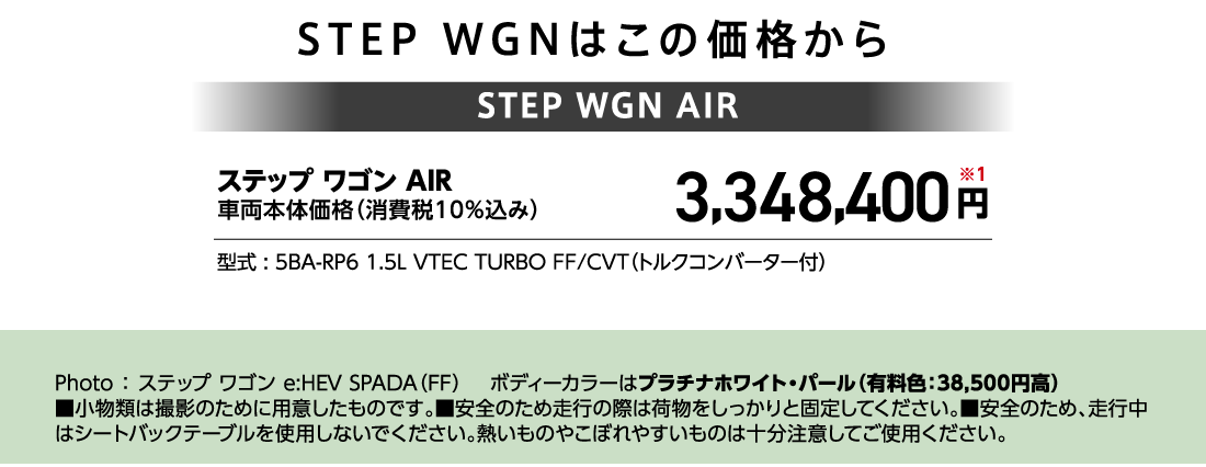 STEP WGNはこの価格からステップ ワゴン AIR車両本体価格（消費税10%込み）3,348,400円※1型式:5BA-RP6 1.5L VTEC TURBO FF/CVT（トルクコンバーター付）Photo:ステップ ワゴン e:HEV SPADA（FF）ボディーカラーはプラチナホワイト・パール（有料色:38,500円高）■小物類は撮影のために用意したものです。■安全のため走行の際は荷物をしっかりと固定してください。■安全のため、走行中はシートバックテーブルを使用しないでください。熱いものやこぼれやすいものは十分注意してご使用ください。