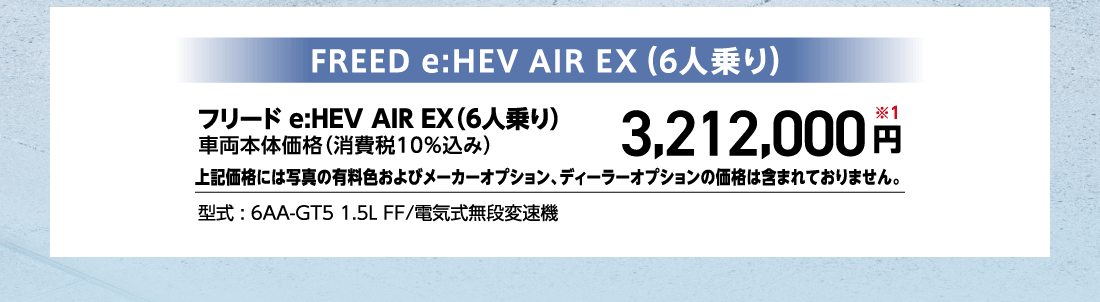 フリード e:HEV AIR EX（6人乗り）車両本体価格（消費税10%込み）3,212,000円※1上記価格には写真の有料色およびメーカーオプション、ディーラーオプションの価格は含まれておりません。型式:6AA-GT5 1.5L FF/電気式無段変速機