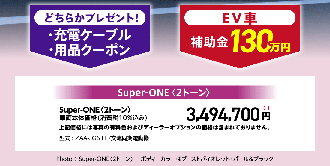 どちらかプレゼント!・充電ケーブル・用品クーポンEV車補助金130万円Super-ONE〈2トーン〉車両本体価格（消費税10%込み）3,494,700円※1上記価格には写真の有料色およびディーラーオプションの価格は含まれておりません。型式:ZAA-JG6 FF/交流同期電動機Photo:Super-ONE〈2トーン〉ボディーカラーはブーストバイオレット・パール&ブラック