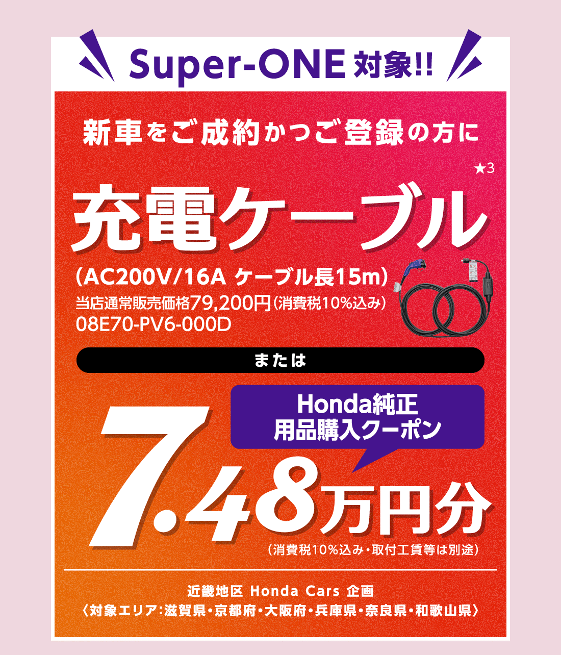 Super-ONE対象!!新車をご成約かつご登録の方に充電ケーブル★3（AC200V/16A ケーブル長15m）当店通常販売価格79,200円（消費税10%込み）08E70-PV6-000DまたはHonda純正用品購入クーポン7.48万円分（消費税10%込み・取付工賃等は別途）近畿地区 Honda Cars 企画〈対象エリア：滋賀県・京都府・大阪府・兵庫県・奈良県・和歌山県〉