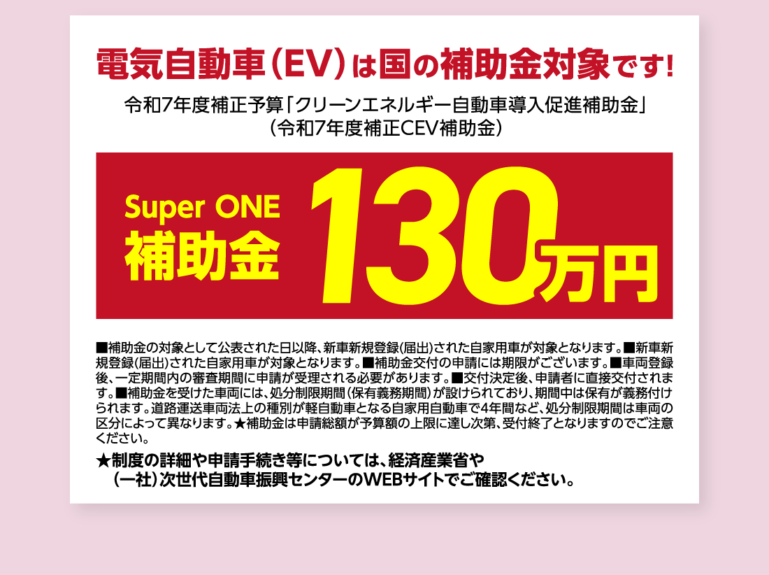 電気自動車（EV）は国の補助金対象です!令和7年度補正予算「クリーンエネルギー自動車導入促進補助金」（令和7年度補正CEV補助金）Super ONE補助金130万円■補助金の対象として公表された日以降、新車新規登録(届出)された自家用車が対象となります。■新車新規登録(届出)された自家用車が対象となります。■補助金交付の申請には期限がございます。■車両登録後、一定期間内の審査期間に申請が受理される必要があります。■交付決定後、申請者に直接交付されます。■補助金を受けた車両には、処分制限期間（保有義務期間）が設けられており、期間中は保有が義務付けられます。道路運送車両法上の種別が軽自動車となる自家用自動車で4年間など、処分制限期間は車両の区分によって異なります。★補助金は申請総額が予算額の上限に達し次第、受付終了となりますのでご注意ください。★制度の詳細や申請手続き等については、経済産業省や（一社）次世代自動車振興センターのWEBサイトでご確認ください。