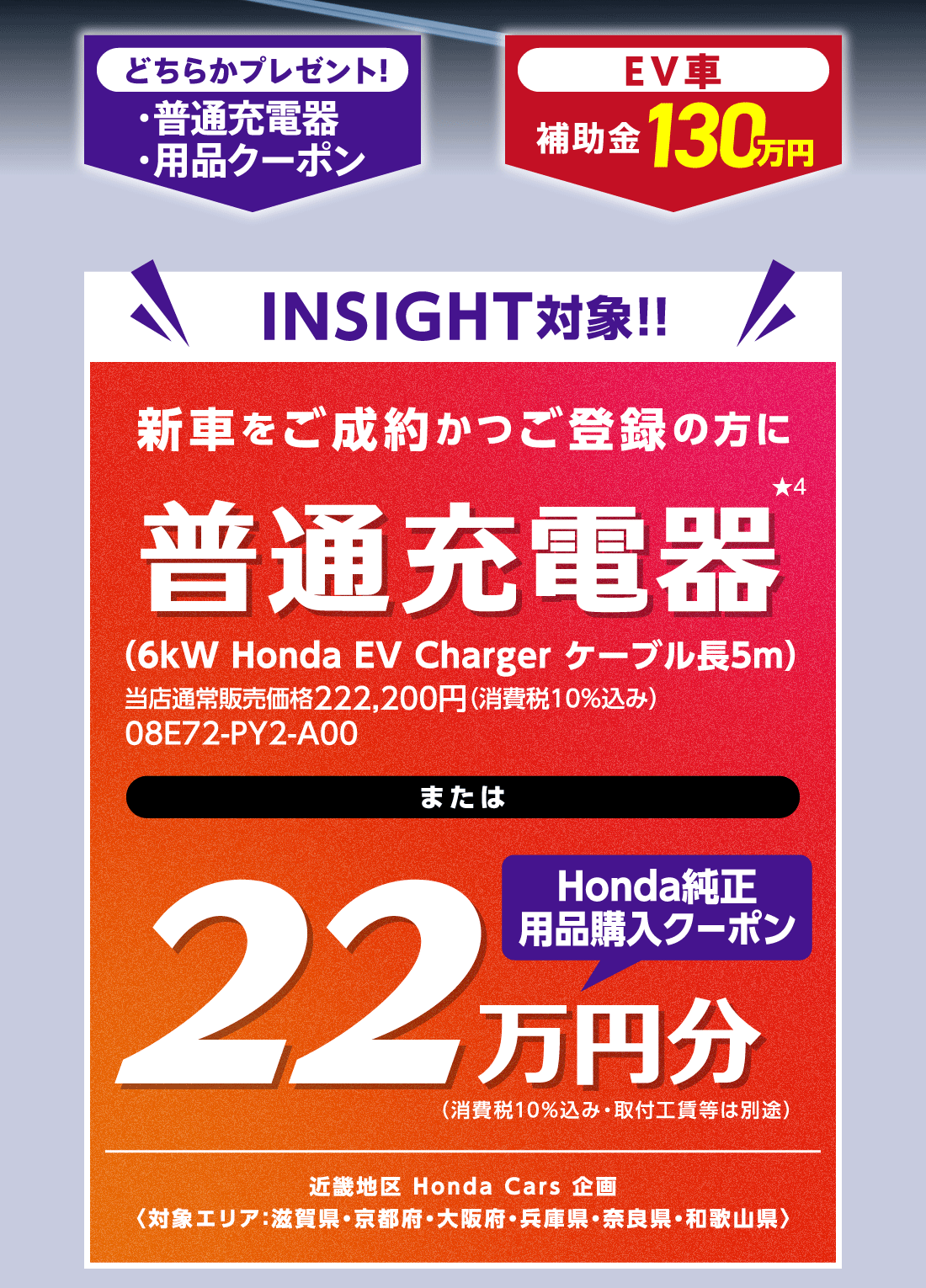 どちらかプレゼント!・普通充電器・用品クーポンEV車補助金130万円INSIGHT対象!!新車をご成約かつご登録の方に普通充電器★4（6kW Honda EV Charger ケーブル長5m）当店通常販売価格222,200円（消費税10%込み）08E72-PY2-A00またはHonda純正用品購入クーポン22万円分（消費税10%込み・取付工賃等は別途）近畿地区 Honda Cars 企画〈対象エリア：滋賀県・京都府・大阪府・兵庫県・奈良県・和歌山県〉