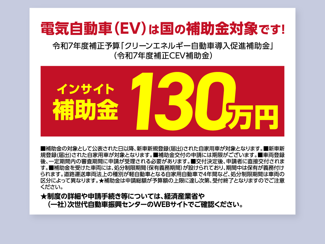 電気自動車（EV）は国の補助金対象です!令和7年度補正予算「クリーンエネルギー自動車導入促進補助金」（令和7年度補正CEV補助金）インサイト補助金130万円■補助金の対象として公表された日以降、新車新規登録(届出)された自家用車が対象となります。■新車新規登録(届出)された自家用車が対象となります。■補助金交付の申請には期限がございます。■車両登録後、一定期間内の審査期間に申請が受理される必要があります。■交付決定後、申請者に直接交付されます。■補助金を受けた車両には、処分制限期間（保有義務期間）が設けられており、期間中は保有が義務付けられます。道路運送車両法上の種別が軽自動車となる自家用自動車で4年間など、処分制限期間は車両の区分によって異なります。★補助金は申請総額が予算額の上限に達し次第、受付終了となりますのでご注意ください。★制度の詳細や申請手続き等については、経済産業省や（一社）次世代自動車振興センターのWEBサイトでご確認ください。