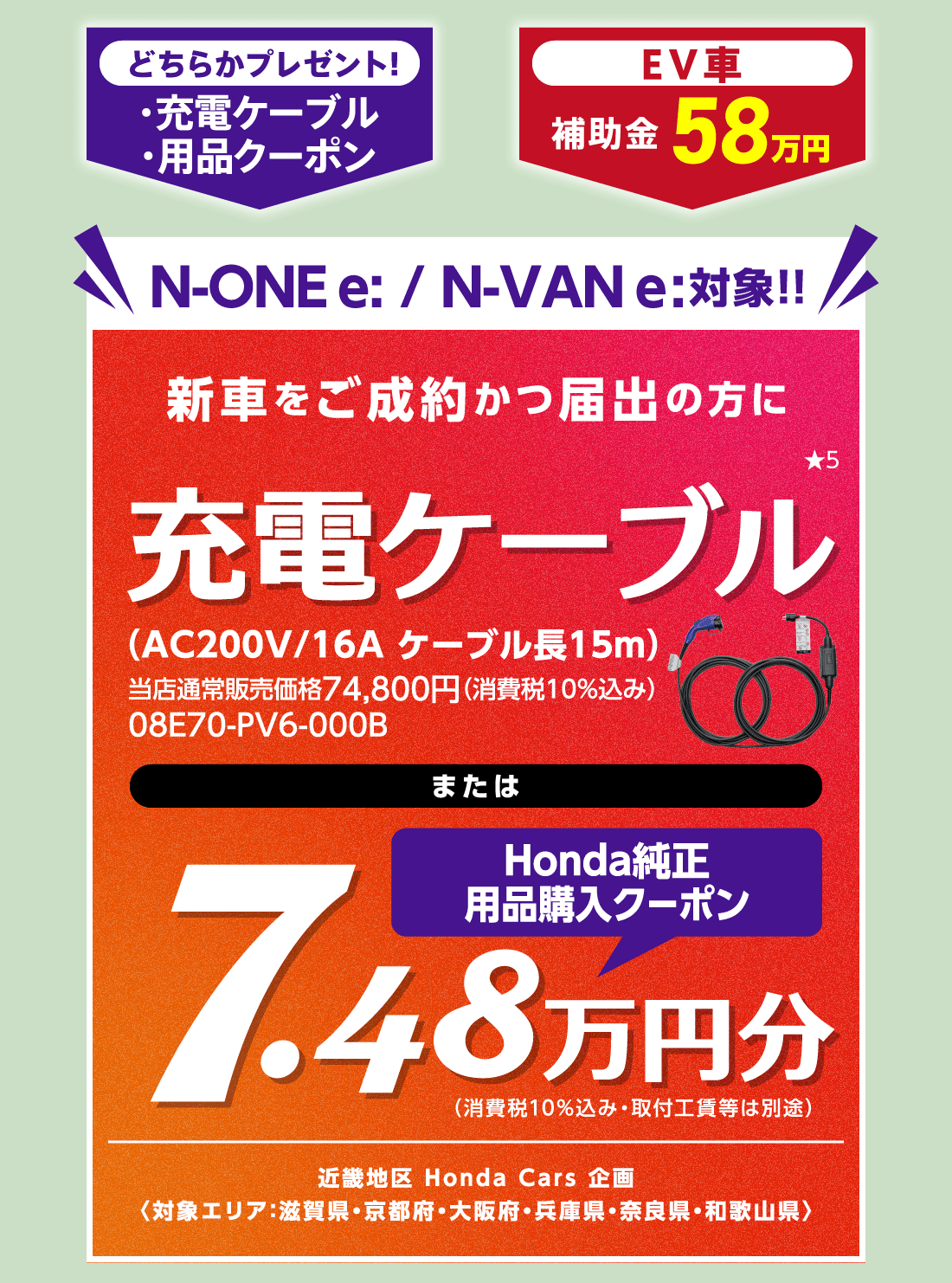 どちらかプレゼント!・充電ケーブル・用品クーポンEV車補助金58万円N-ONE e:/N-VAN e:対象!!新車をご成約かつ届出の方に充電ケーブル★5（AC200V/16A ケーブル長15m）当店通常販売価格74,800円（消費税10%込み）08E70-PV6-000BまたはHonda純正用品購入クーポン7.48万円分（消費税10%込み・取付工賃等は別途）近畿地区 Honda Cars 企画〈対象エリア：滋賀県・京都府・大阪府・兵庫県・奈良県・和歌山県〉