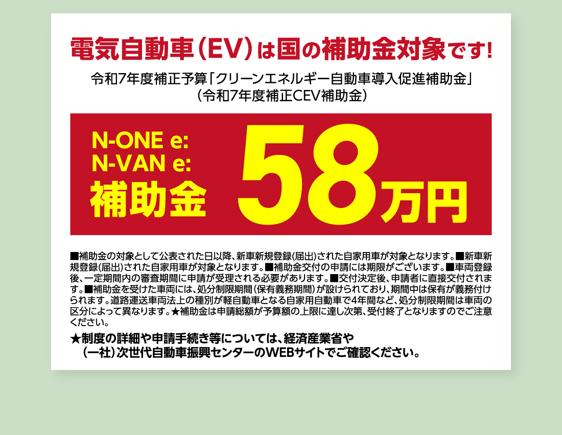 電気自動車（EV）は国の補助金対象です!令和7年度補正予算「クリーンエネルギー自動車導入促進補助金」（令和7年度補正CEV補助金）N-ONE e:N-VAN e:補助金58万円■補助金の対象として公表された日以降、新車新規登録(届出)された自家用車が対象となります。■新車新規登録(届出)された自家用車が対象となります。■補助金交付の申請には期限がございます。■車両登録後、一定期間内の審査期間に申請が受理される必要があります。■交付決定後、申請者に直接交付されます。■補助金を受けた車両には、処分制限期間（保有義務期間）が設けられており、期間中は保有が義務付けられます。道路運送車両法上の種別が軽自動車となる自家用自動車で4年間など、処分制限期間は車両の区分によって異なります。★補助金は申請総額が予算額の上限に達し次第、受付終了となりますのでご注意ください。★制度の詳細や申請手続き等については、経済産業省や（一社）次世代自動車振興センターのWEBサイトでご確認ください。