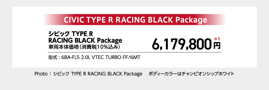 シビック TYPE R RACING BLACK Package車両本体価格（消費税10%込み）6,179,800円※1型式:6BA-FL5 2.0L VTEC TURBO FF/6MTPhoto:シビック TYPE R RACING BLACK Package ボディーカラーはチャンピオンシップホワイト