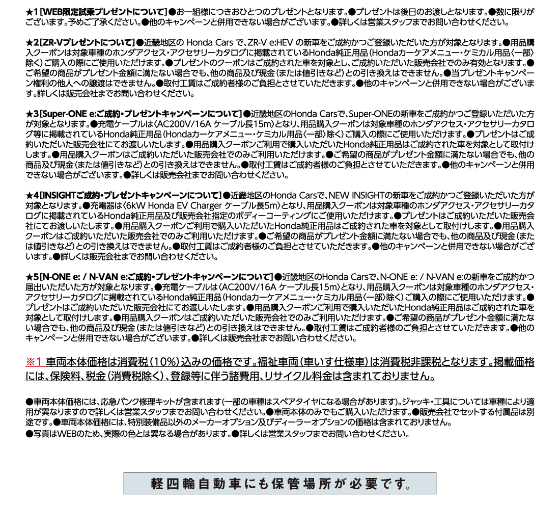 ★1[WEB限定試乗プレゼントについて]●お一組様につきおひとつのプレゼントとなります。●プレゼントは後日のお渡しとなります。●数に限りがございます。予めご了承ください。●他のキャンペーンと併用できない場合がございます。●詳しくは営業スタッフまでお問い合わせください。★2[ZR-Vプレゼントについて]●近畿地区の Honda Carsで、ZR-V e:HEVの新車をご成約かつご登録いただいた方が対象となります。●用品購入クーポンは対象車種のホンダアクセス・アクセサリーカタログに掲載されているHonda純正用品（Hondaカーケアメニュー・ケミカル用品〈一部〉除く）ご購入の際にご使用いただけます。●プレゼントのクーポンはご成約された車を対象とし、ご成約いただいた販売会社でのみ有効となります。●ご希望の商品がプレゼント金額に満たない場合でも、他の商品及び現金（または値引きなど）との引き換えはできません。●当プレゼントキャンペーン権利の他人への譲渡はできません。●取付工賃はご成約者様のご負担とさせていただきます。●他のキャンペーンと併用できない場合がございます。詳しくは販売会社までお問い合わせください。★3[Super-ONE e:ご成約・プレゼントキャンペーンについて]●近畿地区のHonda Carsで、Super-ONEの新車をご成約かつご登録いただいた方が対象となります。●充電ケーブルは〈AC200V/16Aケーブル長15m〉となり、用品購入クーポンは対象車種のホンダアクセス・アクセサリーカタログ等に掲載されているHonda純正用品（Hondaカーケアメニュー・ケミカル用品〈一部〉除く）ご購入の際にご使用いただけます。●プレゼントはご成約いただいた販売会社にてお渡しいたします。●用品購入クーポンご利用で購入いただいたHonda純正用品はご成約された車を対象として取付けします。●用品購入クーポンはご成約いただいた販売会社でのみご利用いただけます。●ご希望の商品がプレゼント金額に満たない場合でも、他の商品及び現金（または値引きなど）との引き換えはできません。●取付工賃はご成約者様のご負担とさせていただきます。●他のキャンペーンと併用できない場合がございます。●詳しくは販売会社までお問い合わせください。★4[INSIGHTご成約・プレゼントキャンペーンについて]●近畿地区のHonda Carsで、NEW INSIGHTの新車をご成約かつご登録いただいた方が対象となります。●充電器は〈6kW Honda EV Charger ケーブル長5m〉となり、用品購入クーポンは対象車種のホンダアクセス・アクセサリーカタログに掲載されているHonda純正用品及び販売会社指定のボディーコーティングにご使用いただけます。●プレゼントはご成約いただいた販売会社にてお渡しいたします。●用品購入クーポンご利用で購入いただいたHonda純正用品はご成約された車を対象として取付けします。●用品購入クーポンはご成約いただいた販売会社でのみご利用いただけます。●ご希望の商品がプレゼント金額に満たない場合でも、他の商品及び現金（または値引きなど）との引き換えはできません。●取付工賃はご成約者様のご負担とさせていただきます。●他のキャンペーンと併用できない場合がございます。●詳しくは販売会社までお問い合わせください。★5[N-ONE e: / N-VAN e:ご成約・プレゼントキャンペーンについて]●近畿地区のHonda Carsで、N-ONE e:/N-VAN e:の新車をご成約かつ届出いただいた方が対象となります。●充電ケーブルは〈AC200V/16Aケーブル長15m〉となり、用品購入クーポンは対象車種のホンダアクセス・アクセサリーカタログに掲載されているHonda純正用品（Hondaカーケアメニュー・ケミカル用品〈一部〉除く）ご購入の際にご使用いただけます。●プレゼントはご成約いただいた販売会社にてお渡しいたします。●用品購入クーポンご利用で購入いただいたHonda純正用品はご成約された車を対象として取付けします。●用品購入クーポンはご成約いただいた販売会社でのみご利用いただけます。●ご希望の商品がプレゼント金額に満たない場合でも、他の商品及び現金（または値引きなど）との引き換えはできません。●取付工賃はご成約者様のご負担とさせていただきます。●他のキャンペーンと併用できない場合がございます。●詳しくは販売会社までお問い合わせください。※1車両本体価格は消費税（10%）込みの価格です。福祉車両（車いす仕様車）は消費税非課税となります。掲載価格には、保険料、税金（消費税除く）、登録等に伴う諸費用、リサイクル料金は含まれておりません。●車両本体価格には、応急パンク修理キットが含まれます(一部の車種はスペアタイヤになる場合があります)。ジャッキ・工具については車種により適用が異なりますので詳しくは営業スタッフまでお問い合わせください。●車両本体のみでもご購入いただけます。●販売会社でセットする付属品は別途です。●車両本体価格には、特別装備品以外のメーカーオプション及びディーラーオプションの価格は含まれておりません。●写真はWEBのため、実際の色とは異なる場合があります。●詳しくは営業スタッフまでお問い合わせください。軽四輪自動車にも保管場所が必要です。