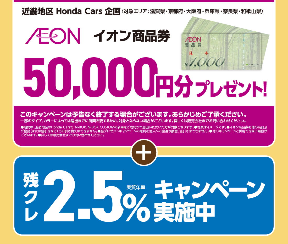 近畿地区 Honda Cars 企画〈対象エリア：滋賀県・京都府・大阪府・兵庫県・奈良県・和歌山県〉イオン商品券50,000円分プレゼント!このキャンペーンは予告なく終了する場合がございます。あらかじめご了承ください。一部のタイプ、カラーによっては届出までに時間を要するため、対象とならない場合がございます。詳しくは販売会社までお問い合わせください。●期間中、近畿地区のHonda Carsで、N-BOX、N-BOX CUSTOMの新車をご成約かつ届出いただいた方が対象となります。●写真はイメージです。●イオン商品券を他の商品及び金品（または値引きなど）との引き換えはできません。●当プレゼントキャンペーンの権利を他人への譲渡や換金、値引きはできません。●他のキャンペーンと併用できない場合がございます。●詳しくは販売会社までお問い合わせください。＋残クレ実質年率2.5％キャンペーン実施中