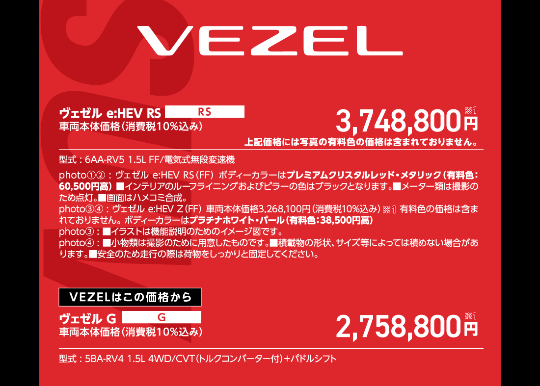 ヴェゼル e:HEV RS車両本体価格（消費税10%込み）3,748,800円※1上記価格には写真の有料色の価格は含まれておりません。型式:6AA-RV5 1.5L FF/電気式無段変速機photo①②:ヴェゼル e:HEV RS（FF）ボディーカラーはプレミアムクリスタルレッド・メタリック（有料色:60,500円高）■インテリアのルーフライニングおよびピラーの色はブラックとなります。■メーター類は撮影のため点灯。■画面はハメコミ合成。photo③④:ヴェゼル e:HEV Z（FF）車両本体価格3,268,100円（消費税10%込み）有料色の価格は含まれておりません。ボディーカラーはプラチナホワイト・パール（有料色:38,500円高）photo③:■イラストは機能説明のためのイメージ図です。photo④:■小物類は撮影のために用意したものです。■積載物の形状、サイズ等によっては積めない場合があります。■安全のため走行の際は荷物をしっかりと固定してください。VEZELはこの価格からヴェゼルG車両本体価格（消費税10%込み）2,758,800円※1型式:5BA-RV4 1.5L 4WD/CVT（トルクコンバーター付）+パドルシフト