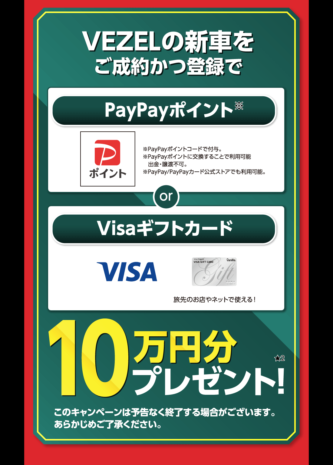 VEZELの新車をご成約かつ登録でPayPayポイント※※PayPayポイントコードで付与。※PayPayポイントに交換することで利用可能出金・譲渡不可。※PayPay/PayPayカード公式ストアでも利用可能。 or Visaギフトカード旅先のお店やネットで使える!10万円分プレゼント!★2このキャンペーンは予告なく終了する場合がございます。あらかじめご了承ください。