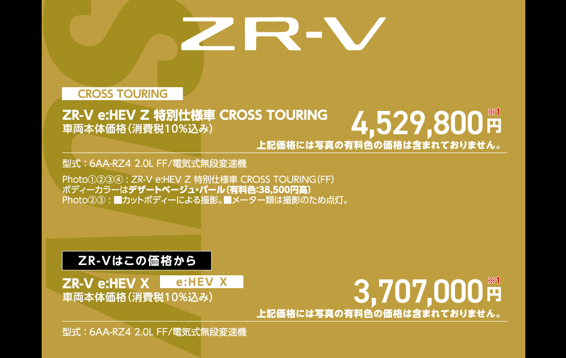CROSS TOURINGZR-V e:HEV Z 特別仕様車 CROSS TOURING車両本体価格（消費税10%込み）4,529,800円※1上記価格には写真の有料色の価格は含まれておりません。型式:6AA-RZ4 2.0L FF/電気式無段変速機Photo①②③④:ZR-V e:HEV Z 特別仕様車 CROSS TOURING（FF）ボディーカラーはデザートベージュ・パール（有料色:38,500円高）Photo②③:■カットボディーによる撮影。■メーター類は撮影のため点灯。ZR-Vはこの価格からZR-V e:HEV X車両本体価格（消費税10%込み）3,707,000円※1上記価格には写真の有料色の価格は含まれておりません。型式:6AA-RZ4 2.0L FF/電気式無段変速機