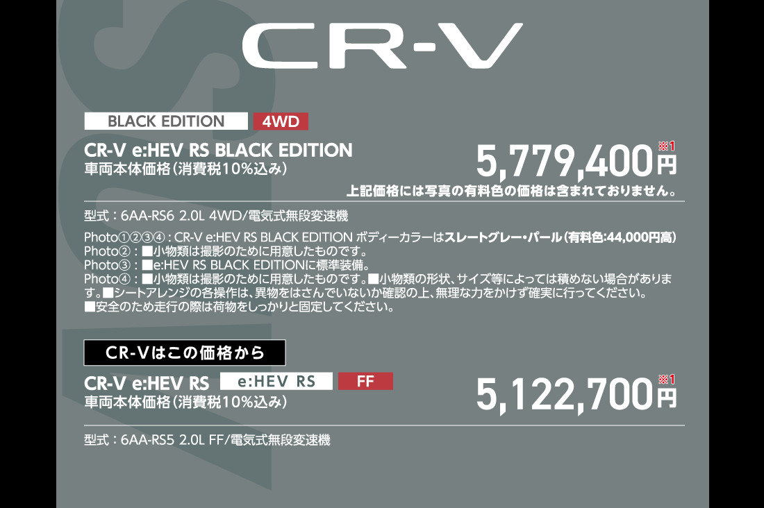 CR-V e:HEV RS BLACK EDITION 4WD 車両本体価格（消費税10%込み）5,779,400円※1上記価格には写真の有料色の価格は含まれておりません。型式:6AA-RS6 2.0L 4WD/電気式無段変速機Photo①②③④:CR-V e:HEV RS BLACK EDITION ボディーカラーはスレートグレー・パール（有料色:44,000円高）Photo②:■小物類は撮影のために用意したものです。Photo③:■e:HEV RS BLACK EDITIONに標準装備。Photo④:■小物類は撮影のために用意したものです。■小物類の形状、サイズ等によっては積めない場合があります。■シートアレンジの各操作は、異物をはさんでいないか確認の上、無理な力をかけず確実に行ってください。■安全のため走行の際は荷物をしっかりと固定してください。CR-Vはこの価格からCR-V e:HEV RS FF 車両本体価格（消費税10%込み）5,122,700円※1型式:6AA-RS5 2.0L FF/電気式無段変速機