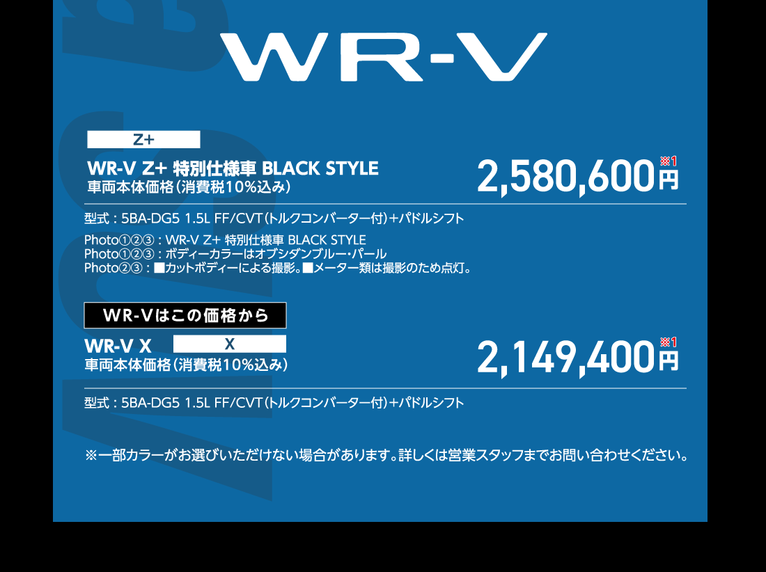 WR-V Z+特別仕様車 BLACK STYLE車両本体価格（消費税10%込み）2,580,600円※1型式:5BA-DG5 1.5L FF/CVT（トルクコンバーター付）+パドルシフトPhoto①②③:WR-V Z+特別仕様車 BLACK STYLEPhoto①②③:ボディーカラーはオブシダンブルー・パールPhoto②③:■カットボディーによる撮影。■メーター類は撮影のため点灯。WR-Vはこの価格からWR-V X車両本体価格（消費税10%込み）2,149,400円※1型式:5BA-DG5 1.5L FF/CVT（トルクコンバーター付）+パドルシフト※一部カラーがお選びいただけない場合があります。詳しくは営業スタッフまでお問い合わせください。