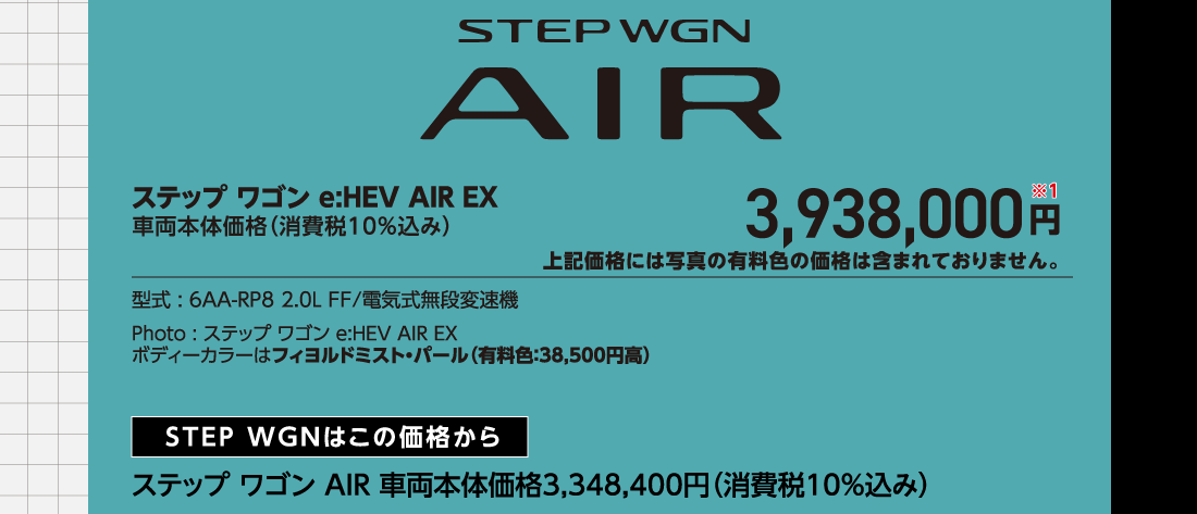 ステップ ワゴン e:HEV AIR EX車両本体価格（消費税10%込み）3,938,000円※1上記価格には写真の有料色の価格は含まれておりません。型式:6AA-RP8 2.0L FF/電気式無段変速機Photo:ステップ ワゴン e:HEV AIR EXボディーカラーはフィヨルドミスト・パール（有料色:38,500円高）STEP WGNはこの価格からステップ ワゴン AIR 車両本体価格3,348,400円（消費税10%込み）