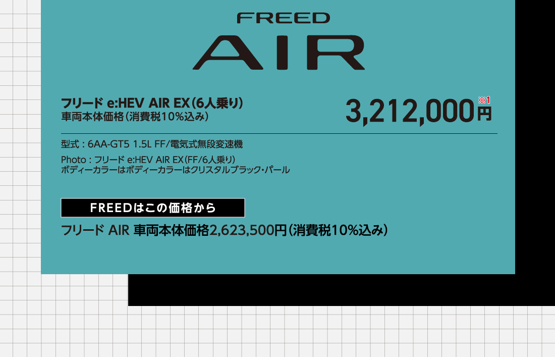 フリードe:HEV AIR EX（6人乗り）車両本体価格（消費税10%込み）3,212,000円※1型式:6AA-GT5 1.5L FF/電気式無段変速機Photo:フリード e:HEV AIR EX（FF/6人乗り）ボディーカラーはボディーカラーはクリスタルブラック・パールFREEDはこの価格からフリードAIR車両本体価格2,623,500円（消費税10%込み）