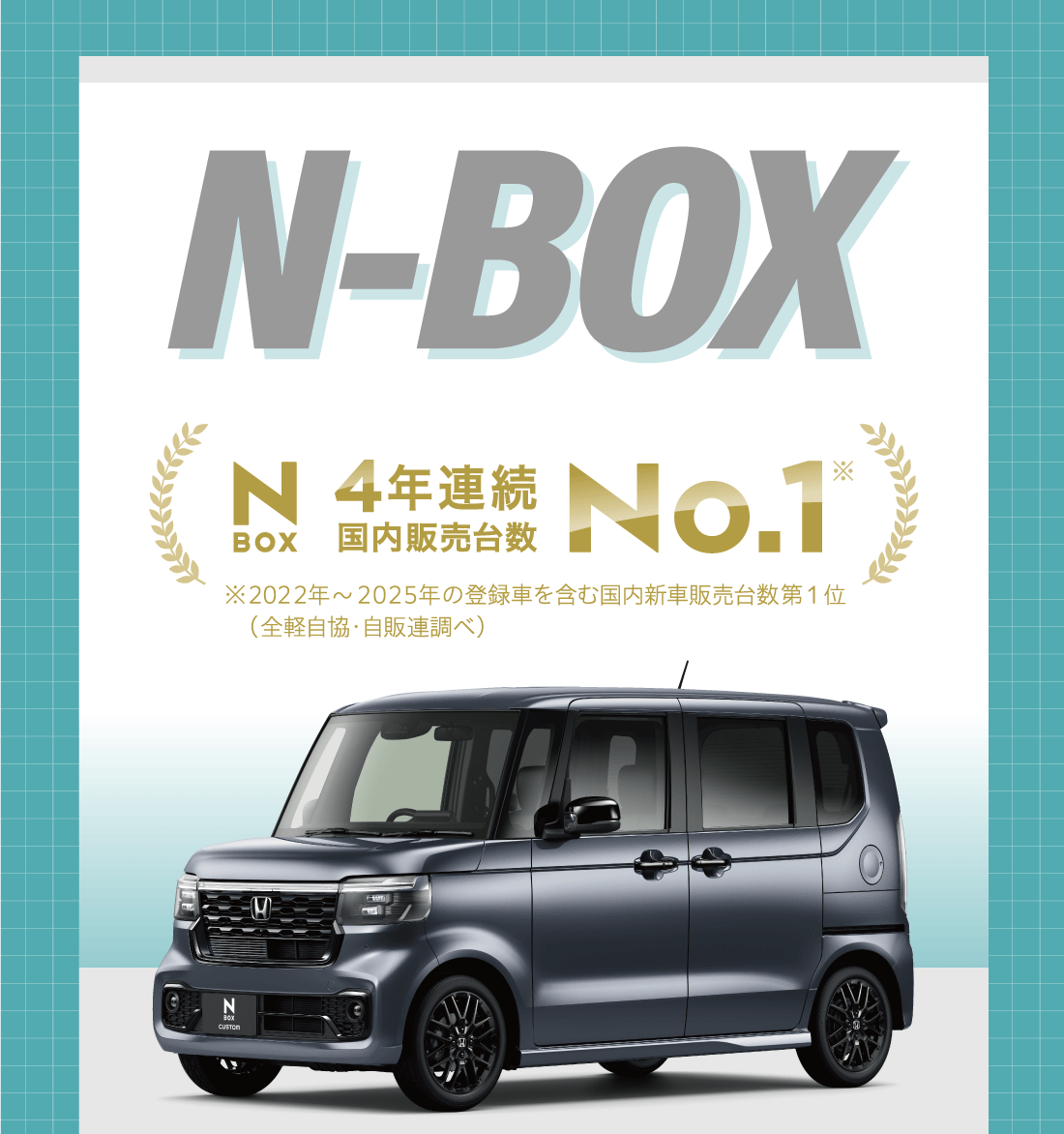N-BOX N-BOX4年連続国内販売台数No.1※ ※2022年〜2025年の登録者を含む国内新車販売台数第1位（全経自協・自販連調べ）