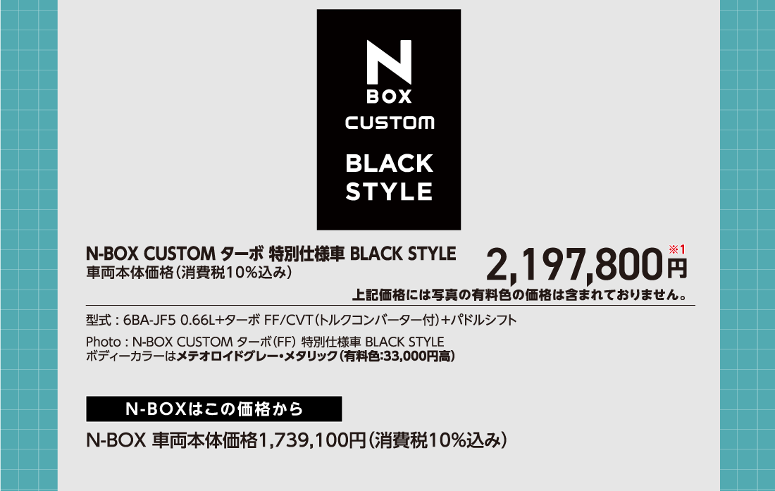N-BOX CUSTOM ターボ 特別仕様車 BLACK STYLE車両本体価格（消費税10%込み）2,197,800円※1上記価格には写真の有料色の価格は含まれておりません。型式:6BA-JF5 0.66L+ターボ FF/CVT（トルクコンバーター付）+パドルシフトPhoto:N-BOX CUSTOM ターボ（FF）特別仕様車 BLACK STYLEボディーカラーはメテオロイドグレー・メタリック（有料色:33,000円高）N-BOXはこの価格からN-BOX 車両本体価格1,739,100円（消費税10%込み）