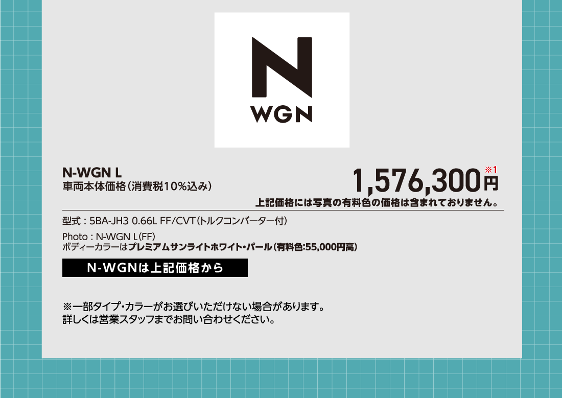 N-WGN L車両本体価格（消費税10%込み）1,576,300円※1上記価格には写真の有料色の価格は含まれておりません。型式:5BA-JH3 0.66L FF/CVT（トルクコンバーター付）Photo:N-WGN L（FF）ボディーカラーはプレミアムサンライトホワイト・パール（有料色:55,000円高）N-WGNは上記価格から※一部タイプ・カラーがお選びいただけない場合があります。詳しくは営業スタッフまでお問い合わせください。