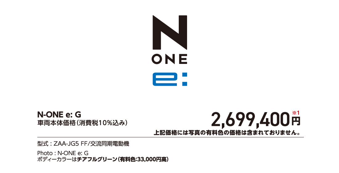 N-ONE e:G車両本体価格（消費税10%込み）2,699,400円※1上記価格には写真の有料色の価格は含まれておりません。型式:ZAA-JG5 FF/交流同期電動機Photo:N-ONE e:Gボディーカラーはチアフルグリーン（有料色:33,000円高）