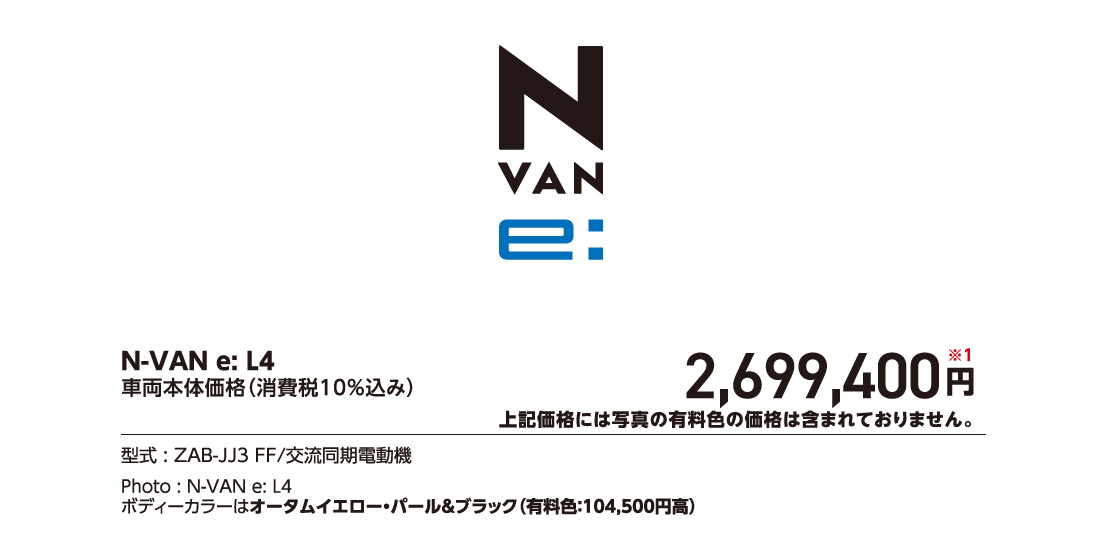 N-VAN e:L4車両本体価格（消費税10%込み）2,699,400円※1上記価格には写真の有料色の価格は含まれておりません。型式:ZAB-JJ3 FF/交流同期電動機Photo:N-VAN e:L4ボディーカラーはオータムイエロー・パール&ブラック（有料色:104,500円高）