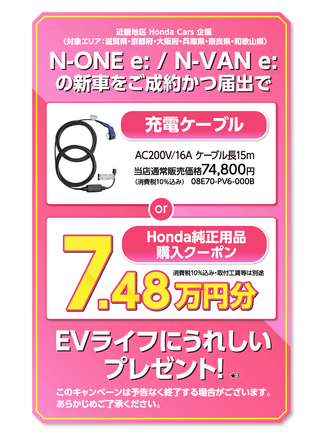 近畿地区 Honda Cars 企画〈対象エリア:滋賀県・京都府・大阪府・兵庫県・奈良県・和歌山県〉N-ONE e:/N-VAN e:の新車をご成約かつ届出で充電ケーブルAC200V/16A ケーブル長15m当店通常販売価格74,800円（消費税10%込み）08E70-PV6-000B or Honda純正用品購入クーポン7.48万円分消費税10%込み・取付工賃等は別途EVライフにうれしいプレゼント!★3このキャンペーンは予告なく終了する場合がございます。あらかじめご了承ください。