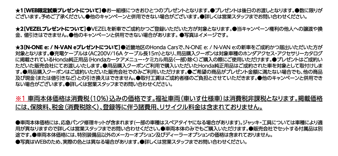 ★1[WEB限定試乗プレゼントについて]●お一組様につきおひとつのプレゼントとなります。●プレゼントは後日のお渡しとなります。●数に限りがございます。予めご了承ください。●他のキャンペーンと併用できない場合がございます。●詳しくは営業スタッフまでお問い合わせください。★2[VEZELプレゼントについて]●VEZELを新車でご成約かつご登録いただいた方が対象となります。●当キャンペーン権利の他人への譲渡や換金、値引きはできません。●他のキャンペーンと併用できない場合があります。●写真はイメージです。★3[N-ONE e: / N-VAN eプレゼントについて]●近畿地区のHonda Carsで、N-ONE e:/N-VAN e:の新車をご成約かつ届出いただいた方が対象となります。●充電ケーブルは〈AC200V/16A ケーブル長15m〉となり、用品購入クーポンは対象車種のホンダアクセス・アクセサリーカタログに掲載されているHonda純正用品（Hondaカーケアメニュー・ケミカル用品〈一部〉除く）ご購入の際にご使用いただけます。●プレゼントはご成約いただいた販売会社にてお渡しいたします。●用品購入クーポンご利用で購入いただいたHonda純正用品はご成約された車を対象として取付けします。●用品購入クーポンはご成約いただいた販売会社でのみご利用いただけます。●ご希望の商品がプレゼント金額に満たない場合でも、他の商品及び現金（または値引きなど）との引き換えはできません。●取付工賃はご成約者様のご負担とさせていただきます。●他のキャンペーンと併用できない場合がございます。●詳しくは営業スタッフまでお問い合わせください。※1車両本体価格は消費税（10%）込みの価格です。福祉車両（車いす仕様車）は消費税非課税となります。掲載価格には、保険料、税金（消費税除く）、登録等に伴う諸費用、リサイクル料金は含まれておりません。●車両本体価格には、応急パンク修理キットが含まれます(一部の車種はスペアタイヤになる場合があります)。ジャッキ・工具については車種により適用が異なりますので詳しくは営業スタッフまでお問い合わせください。●車両本体のみでもご購入いただけます。●販売会社でセットする付属品は別途です。●車両本体価格には、特別装備品以外のメーカーオプション及びディーラーオプションの価格は含まれておりません。●写真はWEBのため、実際の色とは異なる場合があります。●詳しくは営業スタッフまでお問い合わせください。