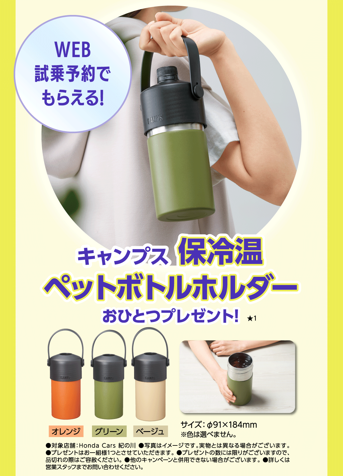 WEB
		試乗予約で
		もらえる!キャンプス保冷温ペットボトルホルダーおひとつプレゼント!★1オレンジグリーンベージュサイズ：φ91×184mm※色は選べません。●対象店舗：Honda Cars 紀の川 ●写真はイメージです。実物とは異なる場合がございます。  
		●プレゼントはお一組様1つとさせていただきます。 ●プレゼントの数には限りがございますので、
		品切れの際はご容赦ください。 ●他のキャンペーンと併用できない場合がございます。 ●詳しくは
		営業スタッフまでお問い合わせください。
		