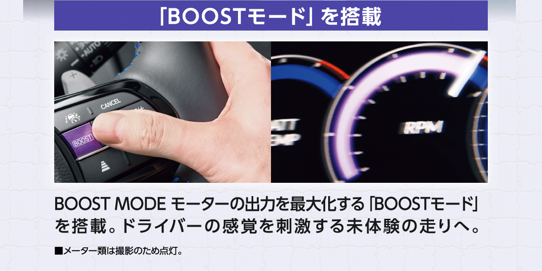 「BOOSTモード」を搭載BOOST MODE モーターの出力を最大化する「BOOSTモード」を搭載。ドライバーの感覚を刺激する未体験の走りへ。■メーター類は撮影のため点灯。