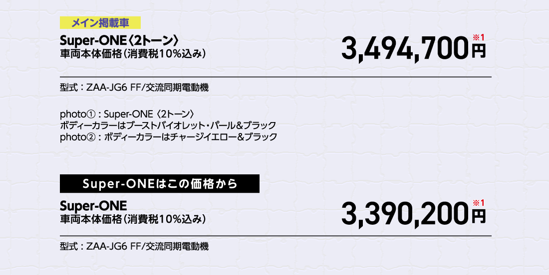 メイン掲載車Super-ONE〈2トーン〉車両本体価格（消費税10%込み）3,494,700円※1型式:ZAA-JG6 FF/交流同期電動機photo①:Super-ONE〈2トーン〉ボディーカラーはブーストバイオレット・パール&ブラックphoto②:ボディーカラーはチャージイエロー&ブラックSuper-ONEはこの価格からSuper-ONE車両本体価格（消費税10%込み）車両本体価格（消費税10%込み）円※1型式:ZAA-JG6 FF/交流同期電動機