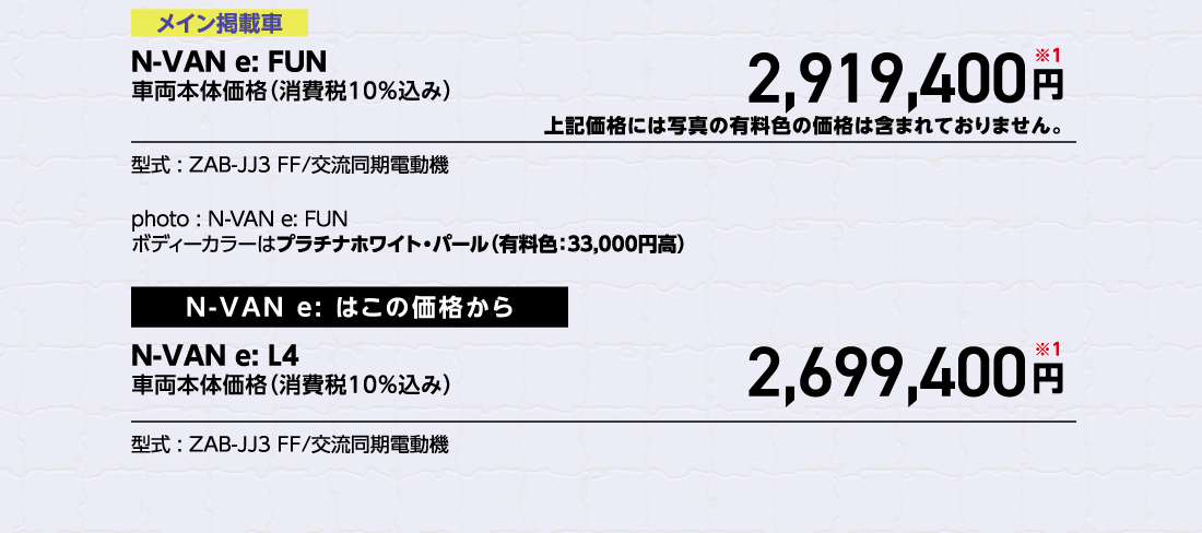 メイン掲載車N-VAN e: FUN車両本体価格（消費税10%込み）2,919,400円※1上記価格には写真の有料色の価格は含まれておりません。型式:ZAB-JJ3 FF/交流同期電動機photo:N-VAN e:FUNボディーカラーはプラチナホワイト・パール（有料色:33,000円高）N-VAN e:はこの価格からN-VAN e:L4車両本体価格（消費税10%込み）2,699,400円※1型式:ZAB-JJ3 FF/交流同期電動機
