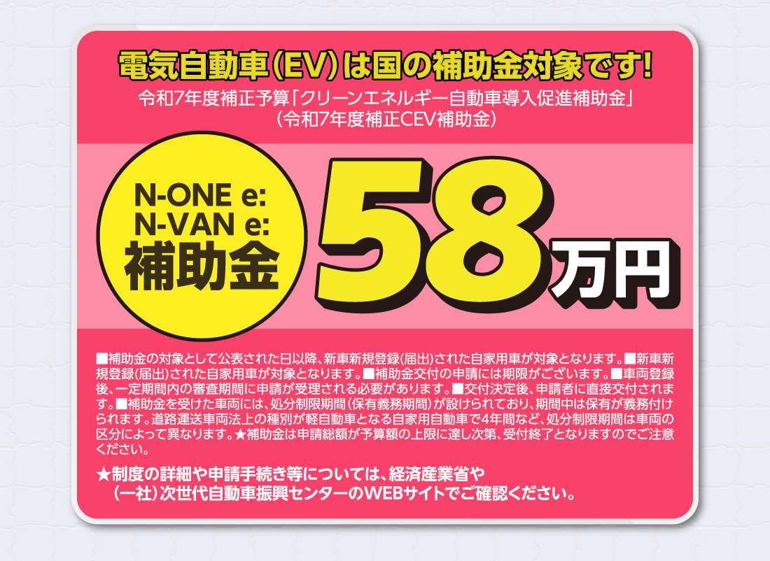 電気自動車（EV）は国の補助金対象です!令和7年度補正予算「クリーンエネルギー自動車導入促進補助金」（令和7年度補正CEV補助金）N-ONE e:N-VAN e:補助金58万円■補助金の対象として公表された日以降、新車新規登録(届出)された自家用車が対象となります。■新車新規登録(届出)された自家用車が対象となります。■補助金交付の申請には期限がございます。■車両登録後、一定期間内の審査期間に申請が受理される必要があります。■交付決定後、申請者に直接交付されます。■補助金を受けた車両には、処分制限期間（保有義務期間）が設けられており、期間中は保有が義務付けられます。道路運送車両法上の種別が軽自動車となる自家用自動車で4年間など、処分制限期間は車両の区分によって異なります。★補助金は申請総額が予算額の上限に達し次第、受付終了となりますのでご注意ください。★制度の詳細や申請手続き等については、経済産業省や（一社）次世代自動車振興センターのWEBサイトでご確認ください。