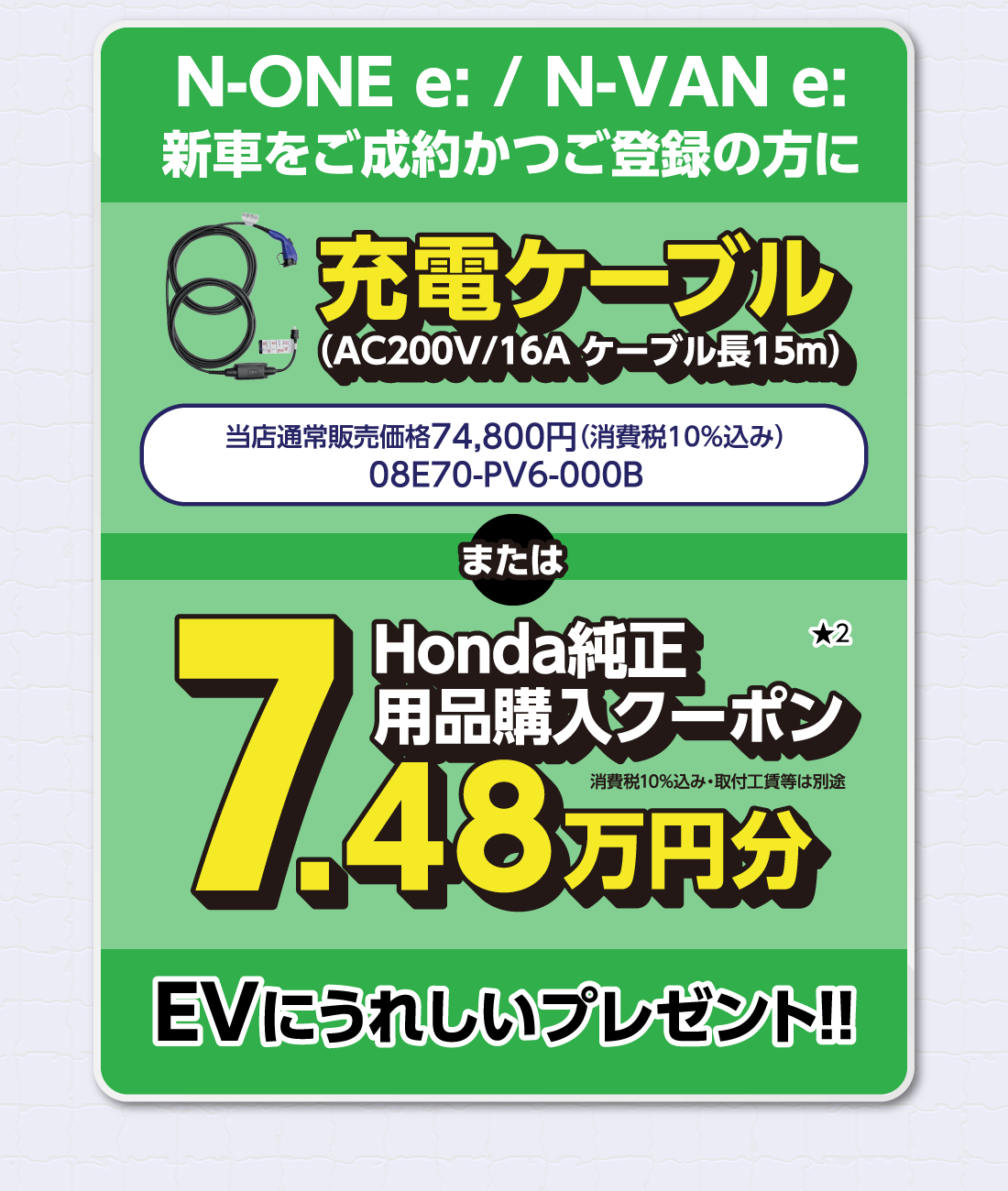 N-ONE e:/N-VAN e:新車をご成約かつご登録の方に充電ケーブル（AC200V/16A ケーブル長15m）当店通常販売価格74,800円（消費税10%込み）08E70-PV6-000BまたはHonda純正用品購入クーポン7.48万円分消費税10%込み・取付工賃等は別途★2EVにうれしいプレゼント!!
