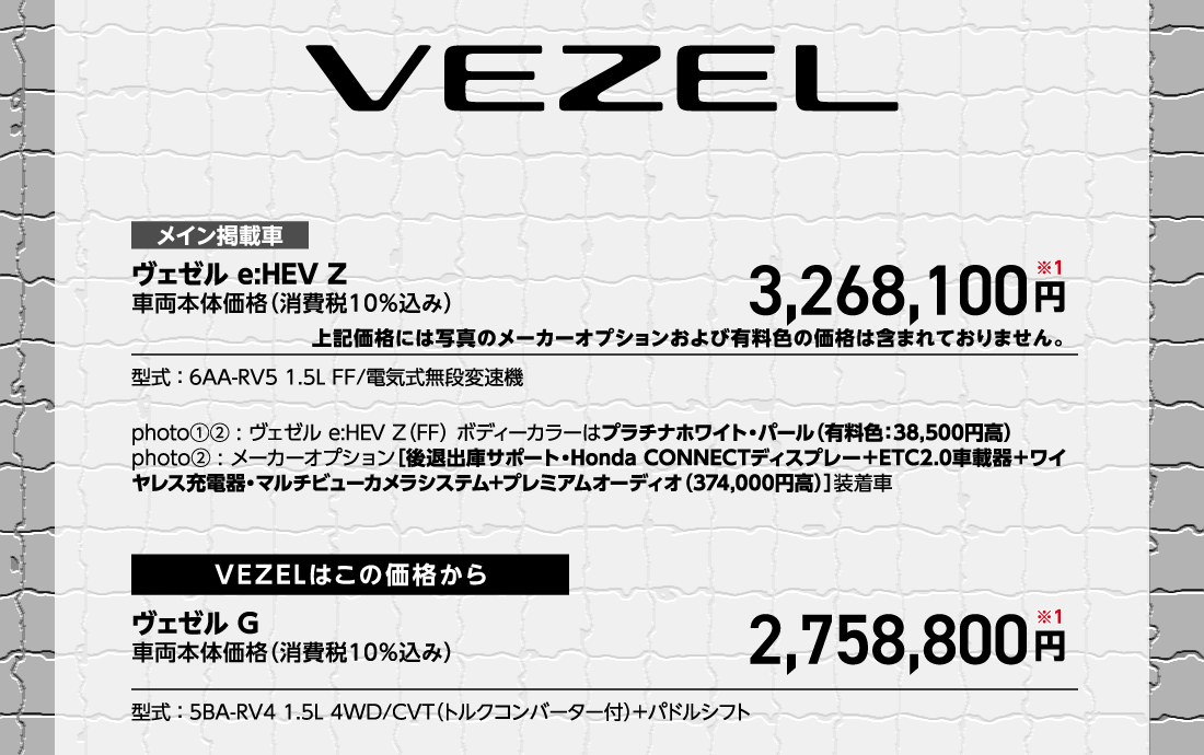 メイン掲載車ヴェゼル e:HEV Z車両本体価格（消費税10%込み）3,268,100円※1上記価格には写真のメーカーオプションおよび有料色の価格は含まれておりません。型式:6AA-RV5 1.5L FF/電気式無段変速機photo①②:ヴェゼル e:HEV Z（FF）ボディーカラーはプラチナホワイト・パール（有料色:38,500円高）photo②:メーカーオプション[後退出庫サポート・Honda CONNECTディスプレー+ETC2.0車載器＋ワイヤレス充電器・マルチビューカメラシステム+プレミアムオーディオ（374,000円高）]装着車VEZELはこの価格からヴェゼル G車両本体価格（消費税10%込み）2,758,800円※1型式:5BA-RV4 1.5L 4WD/CVT（トルクコンバーター付）+パドルシフト