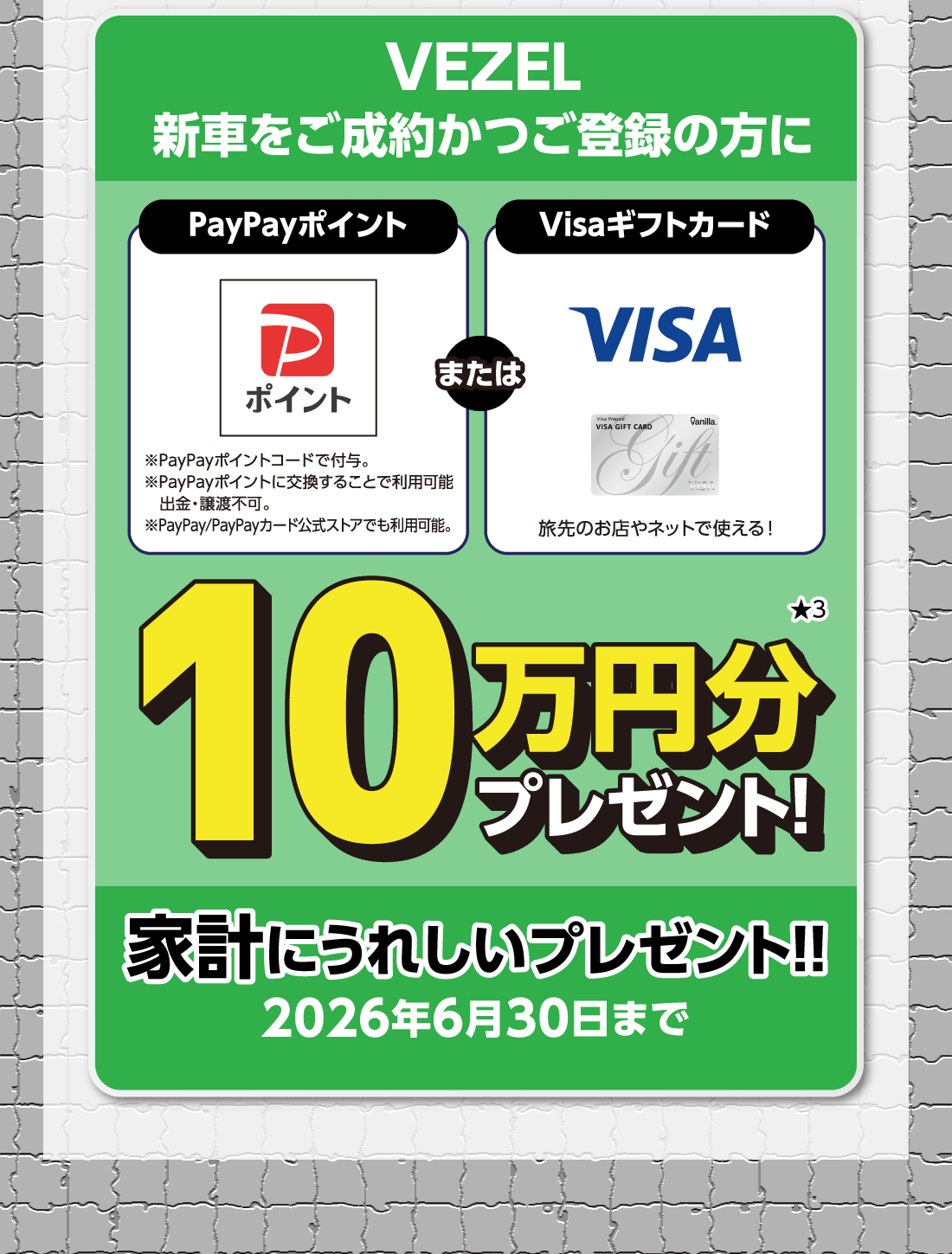 VEZEL新車をご成約かつご登録の方にPayPayポイント※PayPayポイントコードで付与。※PayPayポイントに交換することで利用可能出金・譲渡不可。※PayPay/PayPayカード公式ストアでも利用可能。またはVisaギフトカード旅先のお店やネットで使える!10万円分プレゼント!★3家計にうれしいプレゼント!!2026年6月30日まで